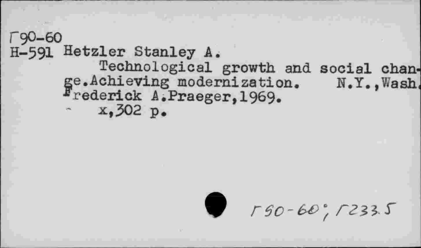 ﻿rgo-60
H-591 Hetzler Stanley A.
Technological growth and social change.Achieving modernization.	N.Y.,Wash,
Frederick A,Praeger,1969* x,^02 p.
9 r $0-£>&*, S’